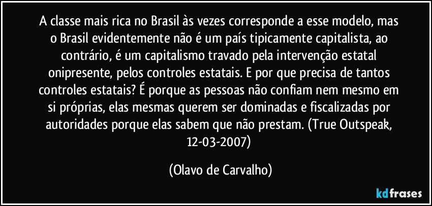 A classe mais rica no Brasil às vezes corresponde a esse modelo, mas o Brasil evidentemente não é um país tipicamente capitalista, ao contrário, é um capitalismo travado pela intervenção estatal onipresente, pelos controles estatais. E por que precisa de tantos controles estatais? É porque as pessoas não confiam nem mesmo em si próprias, elas mesmas querem ser dominadas e fiscalizadas por autoridades porque elas sabem que não prestam. (True Outspeak, 12-03-2007) (Olavo de Carvalho)