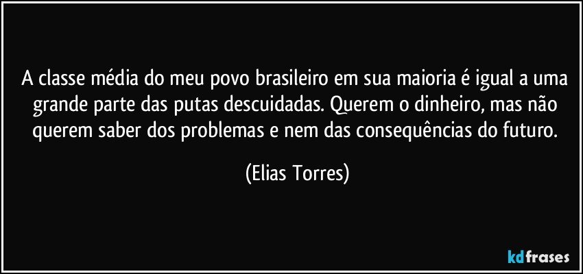 A classe média do meu povo brasileiro em sua maioria é igual a uma grande parte das putas descuidadas. Querem o dinheiro, mas não querem saber dos problemas e nem das consequências do futuro. (Elias Torres)