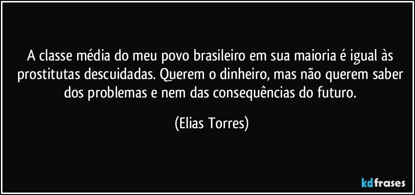 A classe média do meu povo brasileiro em sua maioria é igual às prostitutas descuidadas. Querem o dinheiro, mas não querem saber dos problemas e nem das consequências do futuro. (Elias Torres)