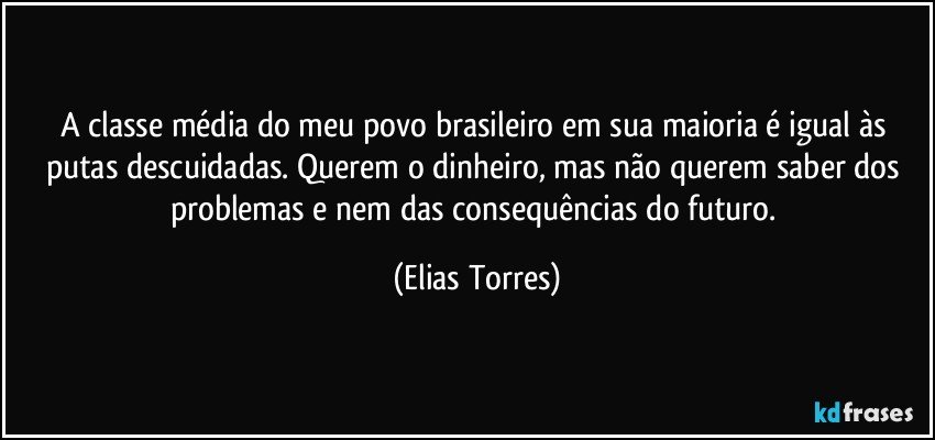 A classe média do meu povo brasileiro em sua maioria é igual às putas descuidadas. Querem o dinheiro, mas não querem saber dos problemas e nem das consequências do futuro. (Elias Torres)