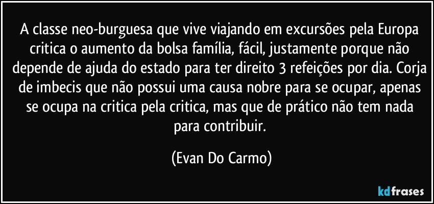 A classe neo-burguesa que vive viajando em excursões pela Europa critica o aumento da bolsa família, fácil, justamente porque não depende de ajuda do estado para ter direito 3 refeições por dia. Corja de imbecis que não possui uma causa nobre para se ocupar, apenas se ocupa na critica pela critica, mas que de prático não tem nada para contribuir. (Evan Do Carmo)