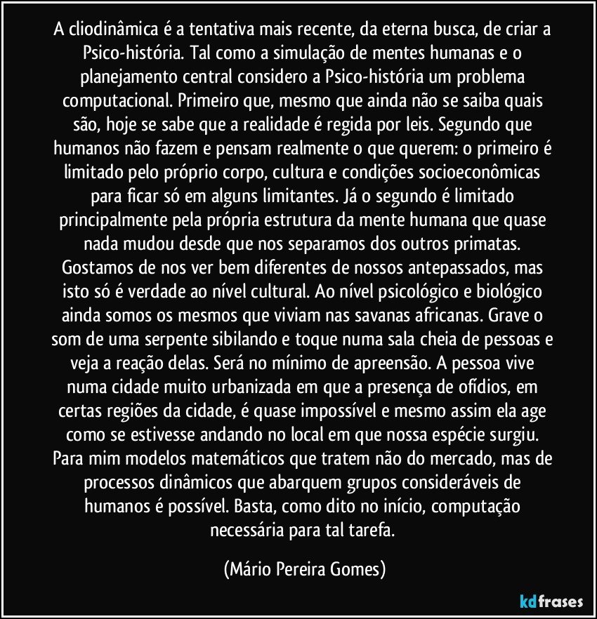 A cliodinâmica é a tentativa mais recente, da eterna busca, de criar a Psico-história. Tal como a simulação de mentes humanas e o planejamento central considero a Psico-história um problema computacional. Primeiro que, mesmo que ainda não se saiba quais são, hoje se sabe que a realidade é regida por leis. Segundo que humanos não fazem e pensam realmente o que querem: o primeiro é limitado pelo próprio corpo, cultura e condições socioeconômicas para ficar só em alguns limitantes. Já o segundo é limitado principalmente pela própria estrutura da mente humana que quase nada mudou desde que nos separamos dos outros primatas. Gostamos de nos ver bem diferentes de nossos antepassados, mas isto só é verdade ao nível cultural. Ao nível psicológico e biológico ainda somos os mesmos que viviam nas savanas africanas. Grave o som de uma serpente sibilando e toque numa sala cheia de pessoas e veja a reação delas. Será no mínimo de apreensão. A pessoa vive numa cidade muito urbanizada em que a presença de ofídios, em certas regiões da cidade, é quase impossível e mesmo assim ela age como se estivesse andando no local em que nossa espécie surgiu. Para mim modelos matemáticos que tratem não do mercado, mas de processos dinâmicos que abarquem grupos consideráveis de humanos é possível. Basta, como dito no início, computação necessária para tal tarefa. (Mário Pereira Gomes)