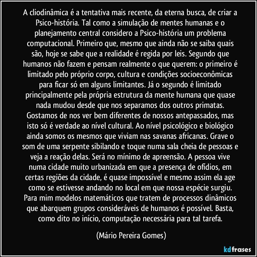 A cliodinâmica é a tentativa mais recente, da eterna busca, de criar a Psico-história. Tal como a simulação de mentes humanas e o planejamento central considero a Psico-história um problema computacional. Primeiro que, mesmo que ainda não se saiba quais são, hoje se sabe que a realidade é regida por leis. Segundo que humanos não fazem e pensam realmente o que querem: o primeiro é limitado pelo próprio corpo, cultura e condições socioeconômicas para ficar só em alguns limitantes. Já o segundo é limitado principalmente pela própria estrutura da mente humana que quase nada mudou desde que nos separamos dos outros primatas. Gostamos de nos ver bem diferentes de nossos antepassados, mas isto só é verdade ao nível cultural. Ao nível psicológico e biológico ainda somos os mesmos que viviam nas savanas africanas. Grave o som de uma serpente sibilando e toque numa sala cheia de pessoas e veja a reação delas. Será no mínimo de apreensão. A pessoa vive numa cidade muito urbanizada em que a presença de ofídios, em certas regiões da cidade, é quase impossível e mesmo assim ela age como se estivesse andando no local em que nossa espécie surgiu. Para mim modelos matemáticos que tratem de processos dinâmicos que abarquem grupos consideráveis de humanos é possível. Basta, como dito no início, computação necessária para tal tarefa. (Mário Pereira Gomes)