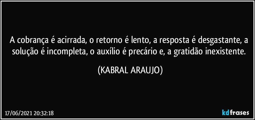 A cobrança é acirrada, o retorno é lento, a resposta é desgastante, a solução é incompleta, o auxílio é precário e, a gratidão inexistente. (KABRAL ARAUJO)