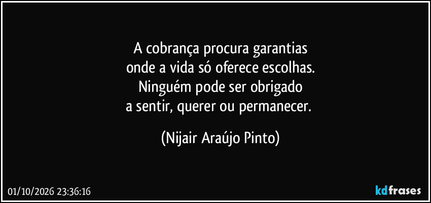A cobrança procura garantias
onde a vida só oferece escolhas.
Ninguém pode ser obrigado
a sentir, querer ou permanecer. (Nijair Araújo Pinto)