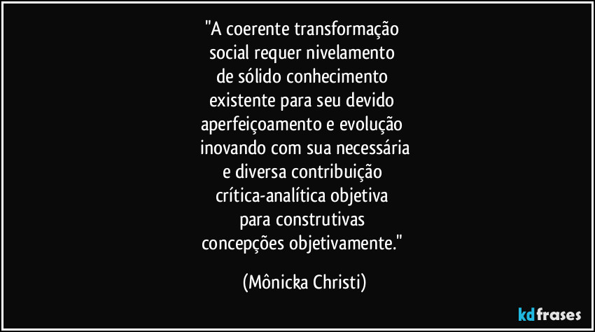 "A coerente transformação 
social requer nivelamento 
de sólido  conhecimento 
existente para seu devido 
aperfeiçoamento e evolução  
inovando com sua necessária
e diversa contribuição 
crítica-analítica  objetiva 
para construtivas  
concepções objetivamente." (Mônicka Christi)