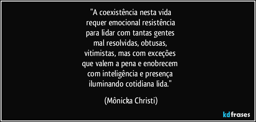 "A coexistência nesta vida
requer emocional resistência
para lidar com tantas gentes
mal resolvidas, obtusas,
vitimistas, mas com exceções
que valem a pena e enobrecem
com inteligência e presença
iluminando cotidiana lida." (Mônicka Christi)