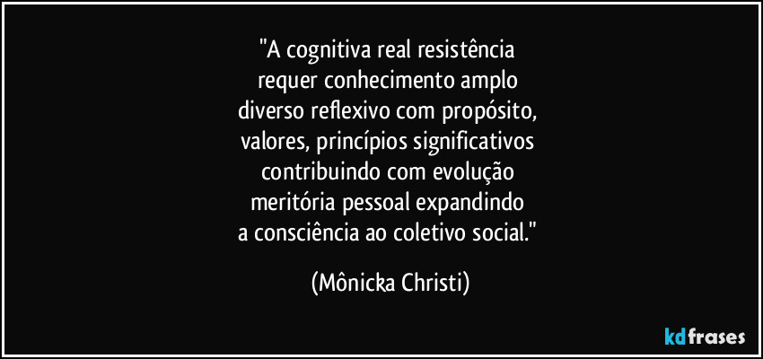 "A cognitiva real resistência
requer conhecimento amplo
diverso reflexivo com propósito,
valores, princípios significativos
contribuindo com evolução
meritória pessoal expandindo
a consciência ao coletivo social." (Mônicka Christi)