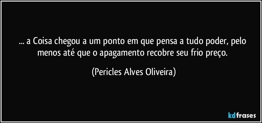 ... a Coisa chegou a um ponto em que pensa a tudo poder, pelo menos até que o apagamento recobre seu frio preço. (Pericles Alves Oliveira)