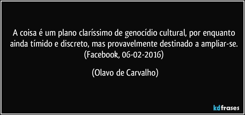 A coisa é um plano claríssimo de genocídio cultural, por enquanto ainda tímido e discreto, mas provavelmente destinado a ampliar-se. (Facebook, 06-02-2016) (Olavo de Carvalho)