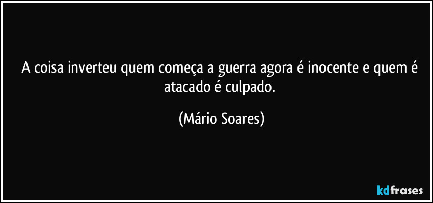 A coisa inverteu quem começa a guerra agora é inocente e quem é atacado é culpado. (Mário Soares)