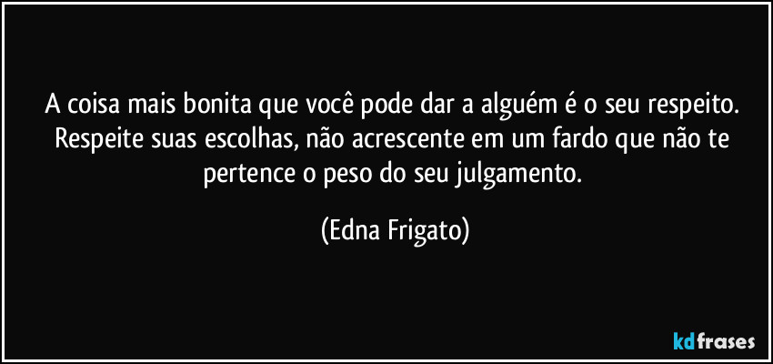 A coisa mais bonita que você pode dar a alguém é o seu respeito. Respeite suas escolhas, não acrescente em um fardo que não te pertence o peso do seu julgamento. (Edna Frigato)