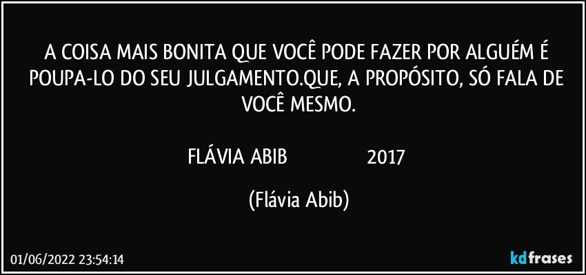 A COISA MAIS BONITA QUE VOCÊ PODE FAZER POR ALGUÉM É POUPA-LO DO SEU JULGAMENTO.QUE, A PROPÓSITO, SÓ FALA DE VOCÊ MESMO.

FLÁVIA ABIB                                                           2017 (Flávia Abib)