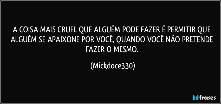 A COISA MAIS CRUEL QUE ALGUÉM PODE FAZER É PERMITIR QUE ALGUÉM SE APAIXONE POR VOCÊ, QUANDO VOCÊ NÃO PRETENDE FAZER O MESMO. (Mickdoce330)