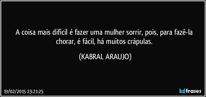 A coisa mais difícil é fazer uma mulher sorrir, pois, para fazê-la chorar, é fácil, há muitos crápulas. (KABRAL ARAUJO)