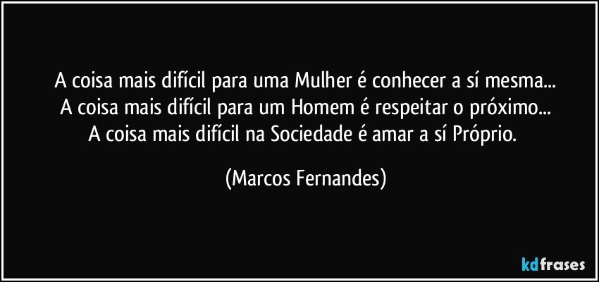 A coisa mais difícil para uma Mulher é conhecer a sí mesma...
A coisa mais difícil para um Homem é respeitar o próximo...
A coisa mais difícil na Sociedade é amar a sí Próprio. (Marcos Fernandes)