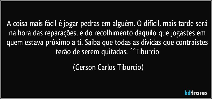 A coisa mais fácil é jogar pedras em alguém. O difícil, mais tarde será na hora das reparações, e do recolhimento daquilo que jogastes em quem estava próximo a ti. Saiba que todas as dívidas que contraístes terão de serem quitadas. ´´Tiburcio (Gerson Carlos Tiburcio)