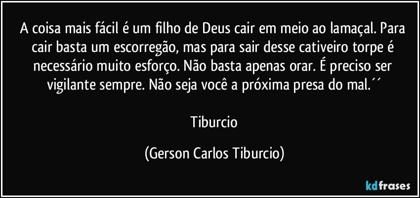 A coisa mais fácil é um filho de Deus cair em meio ao lamaçal. Para cair basta um escorregão, mas para sair desse cativeiro torpe é necessário muito esforço. Não basta apenas orar. É preciso ser vigilante sempre. Não seja você a próxima presa do mal.´´

 Tiburcio (Gerson Carlos Tiburcio)