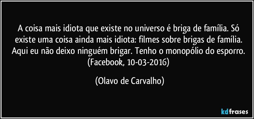 A coisa mais idiota que existe no universo é briga de família. Só existe uma coisa ainda mais idiota: filmes sobre brigas de família. Aqui eu não deixo ninguém brigar. Tenho o monopólio do esporro. 
(Facebook, 10-03-2016) (Olavo de Carvalho)