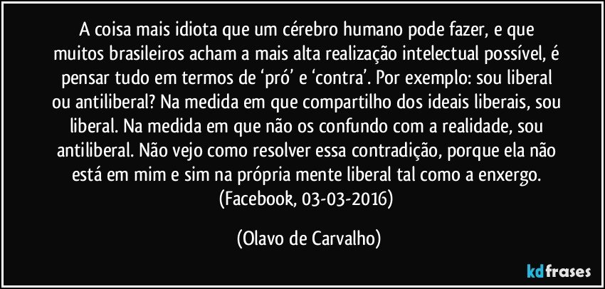 A coisa mais idiota que um cérebro humano pode fazer, e que muitos brasileiros acham a mais alta realização intelectual possível, é pensar tudo em termos de ‘pró’ e ‘contra’. Por exemplo: sou liberal ou antiliberal? Na medida em que compartilho dos ideais liberais, sou liberal. Na medida em que não os confundo com a realidade, sou antiliberal. Não vejo como resolver essa contradição, porque ela não está em mim e sim na própria mente liberal tal como a enxergo. (Facebook, 03-03-2016) (Olavo de Carvalho)