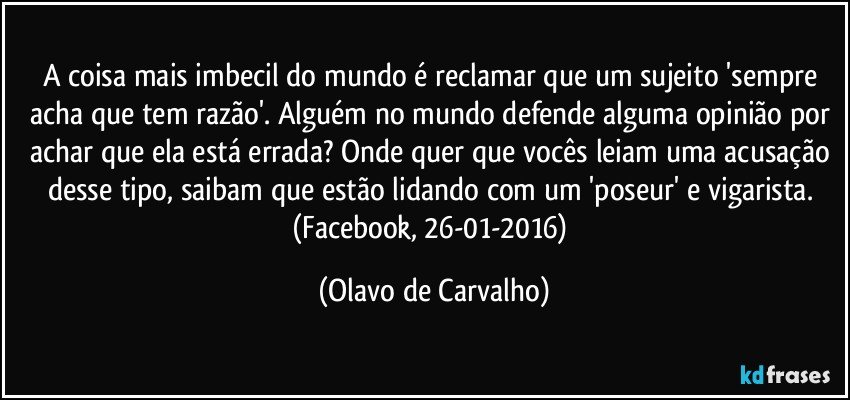 A coisa mais imbecil do mundo é reclamar que um sujeito 'sempre acha que tem razão'. Alguém no mundo defende alguma opinião por achar que ela está errada? Onde quer que vocês leiam uma acusação desse tipo, saibam que estão lidando com um 'poseur' e vigarista. (Facebook, 26-01-2016) (Olavo de Carvalho)