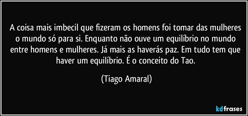 A coisa mais imbecil que fizeram os homens foi tomar das mulheres o mundo só para si. Enquanto não ouve um equilíbrio no mundo entre homens e mulheres. Já mais as haverás paz. Em tudo tem que haver um equilíbrio. É o conceito do Tao. (Tiago Amaral)