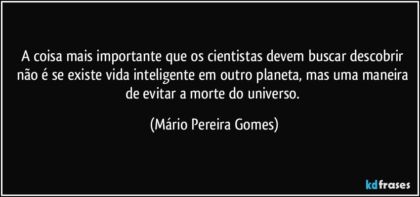 A coisa mais importante que os cientistas devem buscar descobrir não é se existe vida inteligente em outro planeta, mas uma maneira de evitar a morte do universo. (Mário Pereira Gomes)