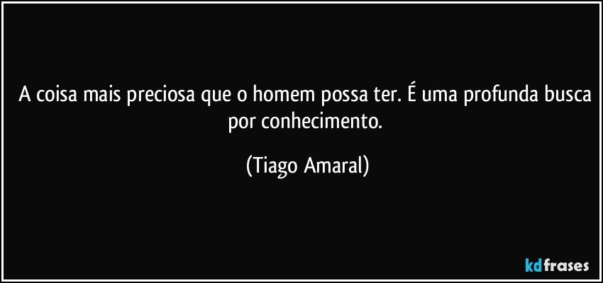 A coisa mais preciosa que o homem possa ter. É uma profunda busca por conhecimento. (Tiago Amaral)