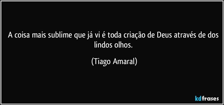 A coisa mais sublime que já vi é toda criação de Deus através de dos lindos olhos. (Tiago Amaral)