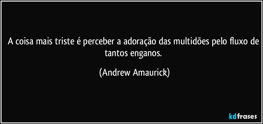 A coisa mais triste é perceber a adoração das multidões pelo fluxo de tantos enganos. (Andrew Amaurick)