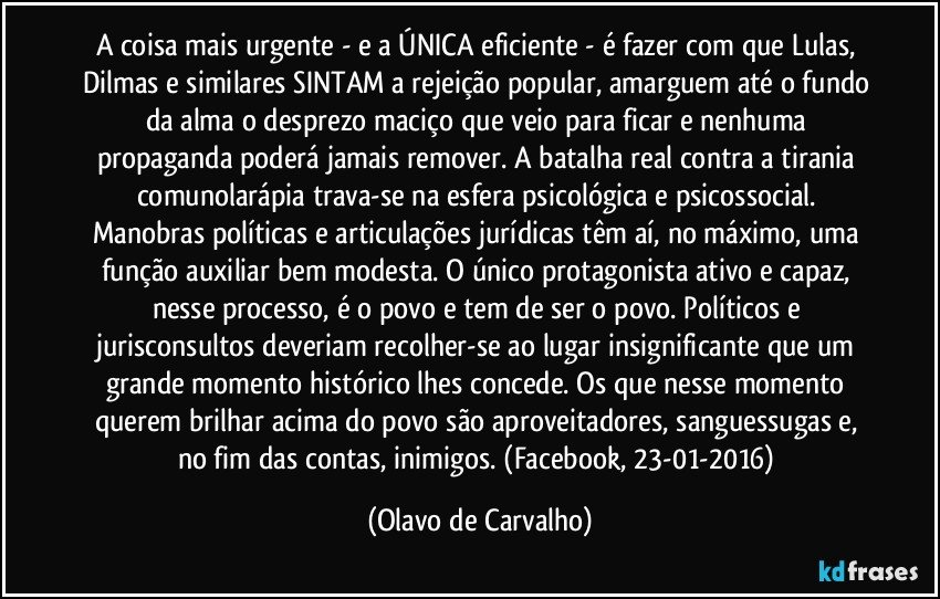 A coisa mais urgente - e a ÚNICA eficiente - é fazer com que Lulas, Dilmas e similares SINTAM a rejeição popular, amarguem até o fundo da alma o desprezo maciço que veio para ficar e nenhuma propaganda poderá jamais remover. A batalha real contra a tirania comunolarápia trava-se na esfera psicológica e psicossocial. Manobras políticas e articulações jurídicas têm aí, no máximo, uma função auxiliar bem modesta. O único protagonista ativo e capaz, nesse processo, é o povo e tem de ser o povo. Políticos e jurisconsultos deveriam recolher-se ao lugar insignificante que um grande momento histórico lhes concede. Os que nesse momento querem brilhar acima do povo são aproveitadores, sanguessugas e, no fim das contas, inimigos. (Facebook, 23-01-2016) (Olavo de Carvalho)