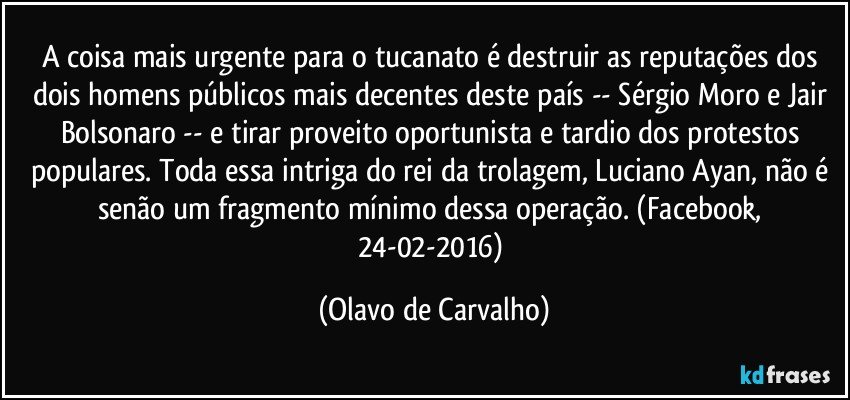 A coisa mais urgente para o tucanato é destruir as reputações dos dois homens públicos mais decentes deste país -- Sérgio Moro e Jair Bolsonaro -- e tirar proveito oportunista e tardio dos protestos populares. Toda essa intriga do rei da trolagem, Luciano Ayan, não é senão um fragmento mínimo dessa operação. (Facebook, 24-02-2016) (Olavo de Carvalho)