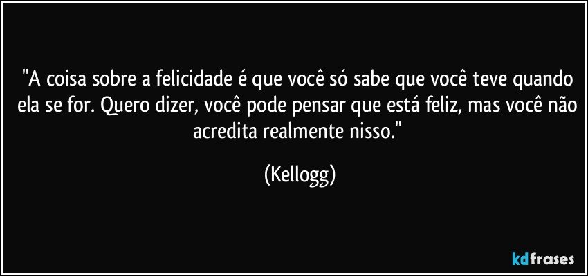 "A coisa sobre a felicidade é que você só sabe que você teve quando ela se for. Quero dizer, você pode pensar que está feliz, mas você não acredita realmente nisso." (Kellogg)