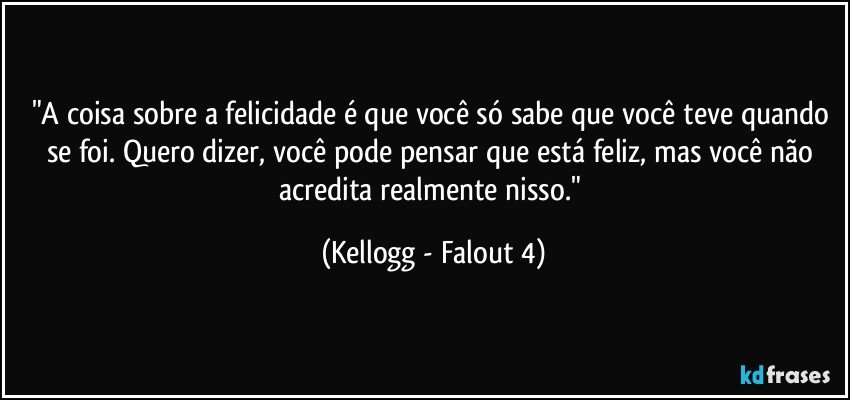 "A coisa sobre a felicidade é que você só sabe que você teve quando se foi. Quero dizer, você pode pensar que está feliz, mas você não acredita realmente nisso." (Kellogg - Falout 4)