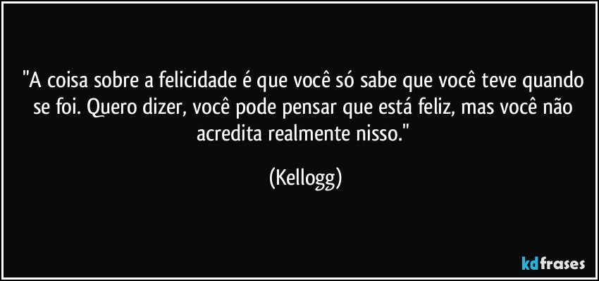 "A coisa sobre a felicidade é que você só sabe que você teve quando se foi. Quero dizer, você pode pensar que está feliz, mas você não acredita realmente nisso." (Kellogg)