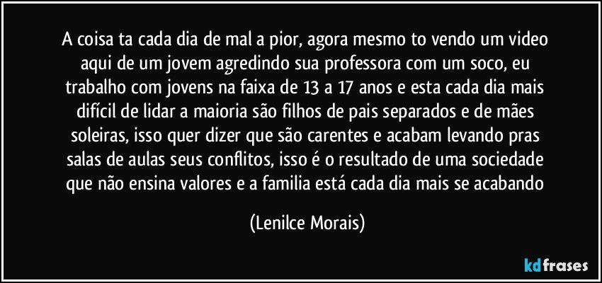 a coisa ta cada dia de mal a pior, agora mesmo to vendo um video aqui de um jovem agredindo sua professora com um soco, eu trabalho com jovens na faixa de 13 a 17 anos e  esta cada dia mais difícil de lidar a maioria são filhos de pais separados e de mães soleiras, isso quer dizer que são carentes e acabam levando pras salas de aulas seus conflitos, isso é o resultado de uma sociedade que não ensina valores e a familia está cada dia mais se acabando (Lenilce Morais)