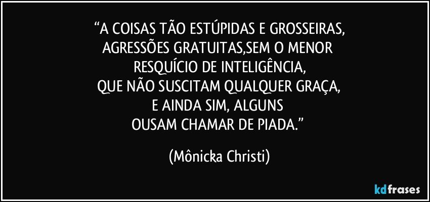 “A COISAS TÃO ESTÚPIDAS E GROSSEIRAS,
AGRESSÕES GRATUITAS,SEM O MENOR 
RESQUÍCIO DE INTELIGÊNCIA,
 QUE NÃO SUSCITAM QUALQUER GRAÇA, 
E AINDA SIM, ALGUNS 
OUSAM CHAMAR DE PIADA.” (Mônicka Christi)