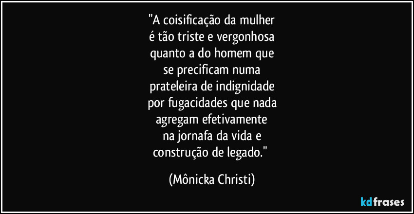 "A coisificação da mulher
é tão triste e vergonhosa
quanto a do homem que
se precificam numa
prateleira de indignidade
por fugacidades que nada
agregam efetivamente
na jornafa da vida e
construção de legado." (Mônicka Christi)
