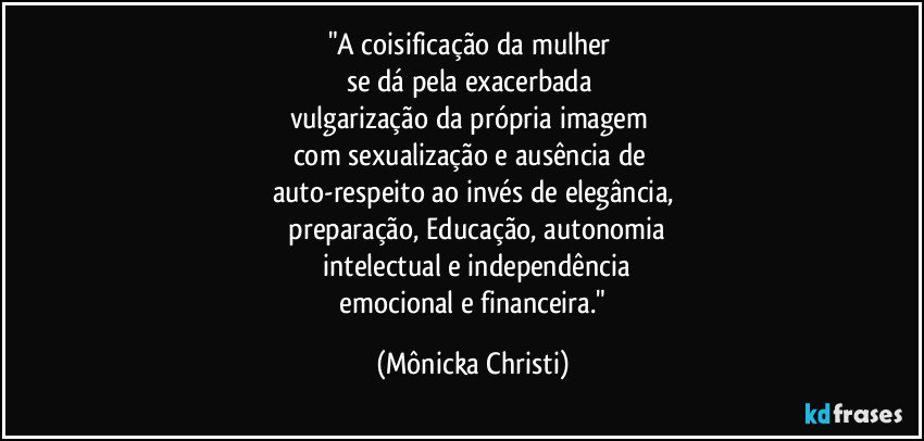 "A coisificação da mulher
se dá pela exacerbada
vulgarização da própria imagem
com sexualização e ausência de
auto-respeito ao invés de elegância,
preparação, Educação, autonomia
intelectual e independência
emocional e financeira." (Mônicka Christi)