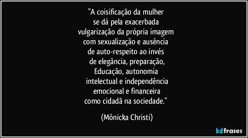 "A coisificação da mulher
se dá pela exacerbada
vulgarização da própria imagem
com sexualização e ausência
de auto-respeito ao invés
de elegância, preparação,
Educação, autonomia
intelectual e independência
emocional e financeira
como cidadã na sociedade." (Mônicka Christi)