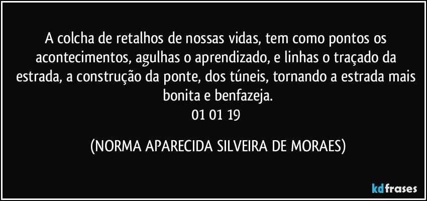 A colcha de retalhos de nossas vidas, tem como pontos os acontecimentos, agulhas o aprendizado, e linhas o traçado da estrada, a construção da ponte, dos túneis, tornando a estrada mais bonita e benfazeja.
01/01/19 (NORMA APARECIDA SILVEIRA DE MORAES)