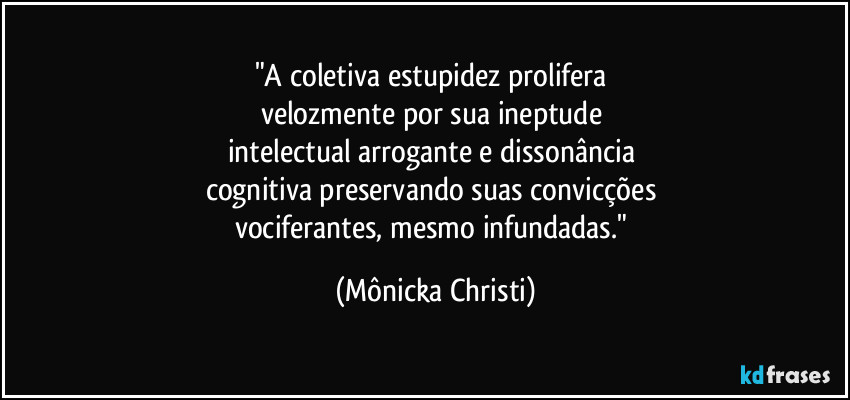 "A coletiva estupidez prolifera 
velozmente por sua ineptude 
intelectual arrogante e dissonância 
cognitiva preservando suas convicções 
vociferantes, mesmo infundadas." (Mônicka Christi)