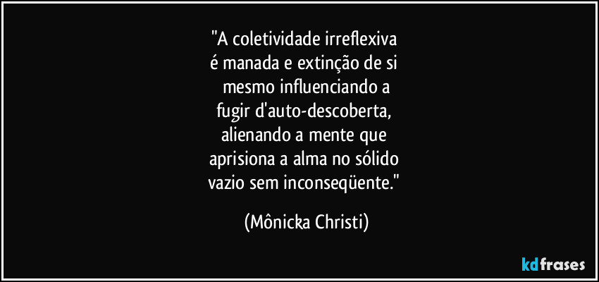 "A coletividade irreflexiva
é manada e extinção de si
mesmo influenciando a
fugir d'auto-descoberta,
alienando a mente que
aprisiona a alma no sólido
vazio sem inconseqüente." (Mônicka Christi)