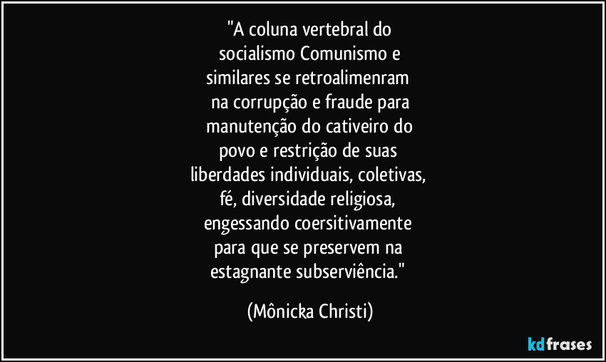 "A coluna vertebral do
 socialismo/Comunismo e 
similares se retroalimenram 
na corrupção e fraude para
 manutenção do cativeiro do 
povo e restrição de suas 
liberdades individuais, coletivas, 
fé, diversidade religiosa, 
engessando coersitivamente 
para que se preservem na 
estagnante  subserviência." (Mônicka Christi)