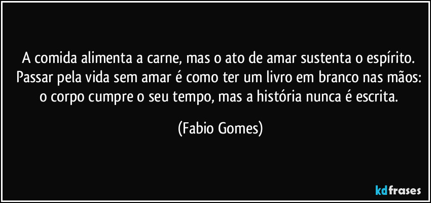 A comida alimenta a carne, mas o ato de amar sustenta o espírito. Passar pela vida sem amar é como ter um livro em branco nas mãos: o corpo cumpre o seu tempo, mas a história nunca é escrita. (Fabio Gomes)