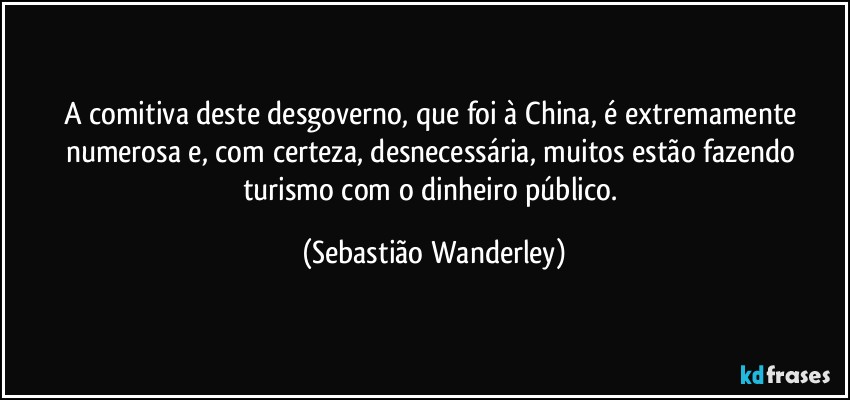 A comitiva deste desgoverno, que foi à China, é extremamente numerosa e, com certeza, desnecessária, muitos estão fazendo turismo com o dinheiro público. (Sebastião Wanderley)