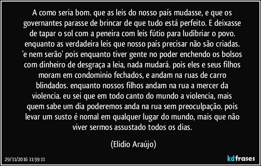 a como seria bom. que as leis do nosso país mudasse, e que os governantes parasse de brincar de que tudo está perfeito. E deixasse de tapar o sol com a peneira com leis fútio para ludibriar o povo. enquanto as verdadeira leis que nosso país precisar não são criadas. 'e nem serão' pois enquanto tiver gente no poder enchendo os bolsos com dinheiro de desgraça a leia, nada mudará. pois eles e seus filhos moram em condominio fechados, e andam na ruas de carro blindados. enquanto nossos filhos andam na rua a mercer da violencia. eu sei que em todo canto do mundo a violencia, mais quem sabe um dia poderemos anda na rua sem preoculpação. pois levar um susto é nomal em qualquer lugar do mundo, mais que não viver sermos assustado todos os dias. (Elidio Araújo)