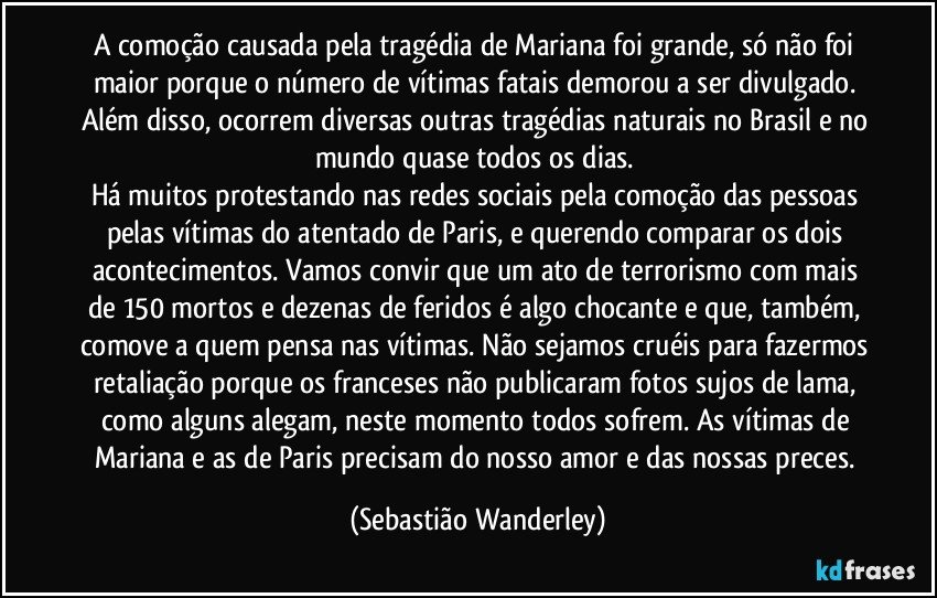 A comoção causada pela tragédia de Mariana foi grande, só não foi maior porque o número de vítimas fatais demorou a ser divulgado. Além disso, ocorrem diversas outras tragédias naturais no Brasil e no mundo quase todos os dias. 
Há muitos protestando nas redes sociais pela comoção das pessoas pelas vítimas do atentado de Paris, e querendo comparar os dois acontecimentos. Vamos convir que um ato de terrorismo com mais de 150 mortos e dezenas de feridos é algo chocante e que, também, comove a quem pensa nas vítimas. Não sejamos cruéis para fazermos retaliação porque os franceses não publicaram fotos sujos de lama, como alguns alegam, neste momento todos sofrem. As vítimas de Mariana e as de Paris precisam do nosso amor e das nossas preces. (Sebastião Wanderley)