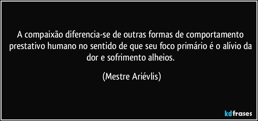 A compaixão diferencia-se de outras formas de comportamento prestativo humano no sentido de que seu foco primário é o alívio da dor e sofrimento alheios. (Mestre Ariévlis)