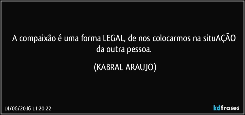 A compaixão é uma forma LEGAL, de nos colocarmos na situAÇÃO da outra pessoa. (KABRAL ARAUJO)